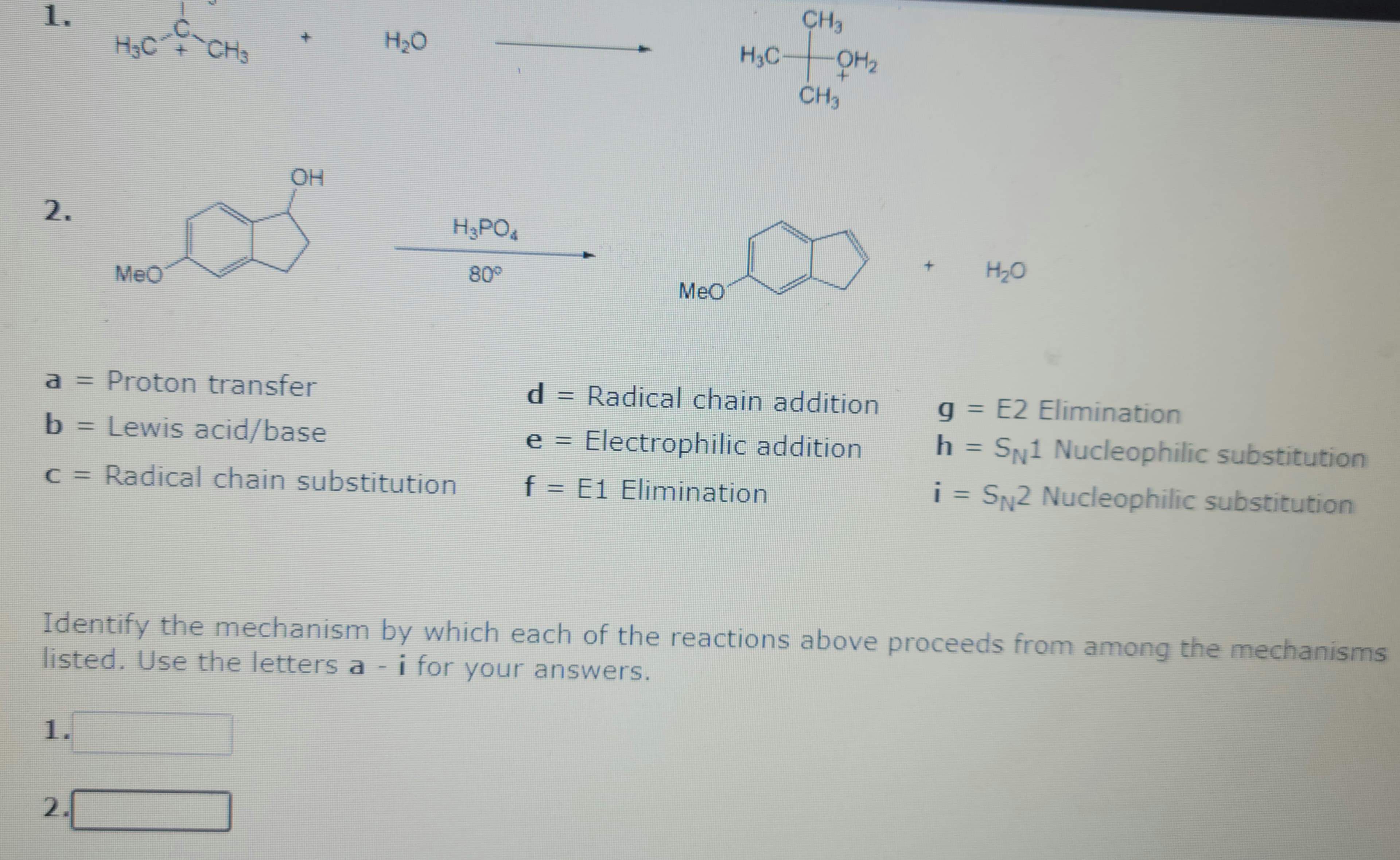 1.
2.
H₂C
1.
MeO
2.
-CH3
H₂O
a = Proton transfer
b = Lewis acid/base
c = Radical chain substitution
H3PO4
80°
MeO
CH3
H₂COM₂
CH3
d = Radical chain addition
e = Electrophilic addition
f = E1 Elimination
H₂O
Identify the mechanism by which each of the reactions above proceeds from among the mechanisms
listed. Use the letters a - i for your answers.
g = E2 Elimination
h = SN1 Nucleophilic substitution
i = SN2 Nucleophilic substitution