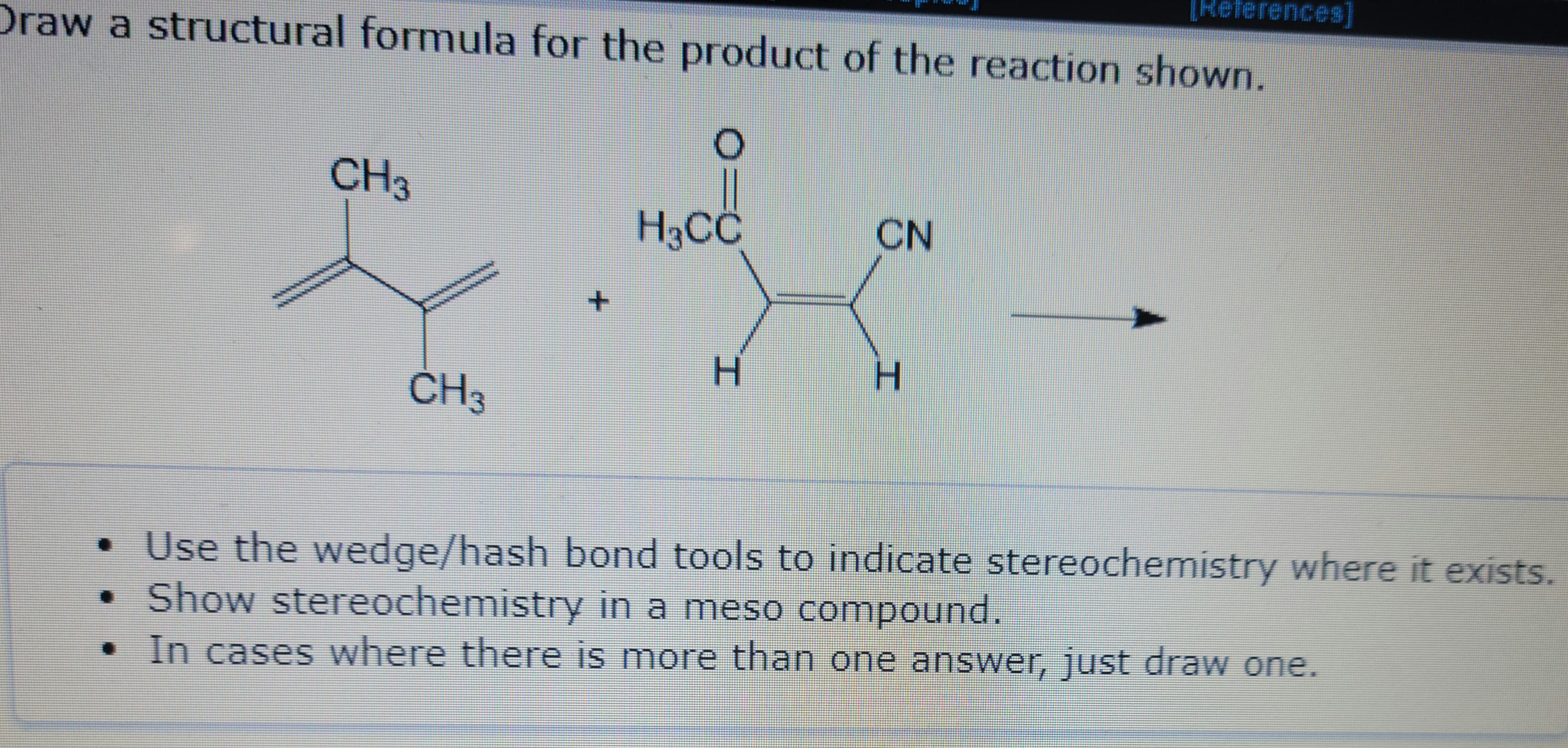 Draw a structural formula for the product of the reaction shown.
O
CH3
q
CH 3
+
H3CC
H
CN
[References]
H
• Use the wedge/hash bond tools to indicate stereochemistry where it exists.
• Show stereochemistry in a meso compound.
In cases where there is more than one answer, just draw one.