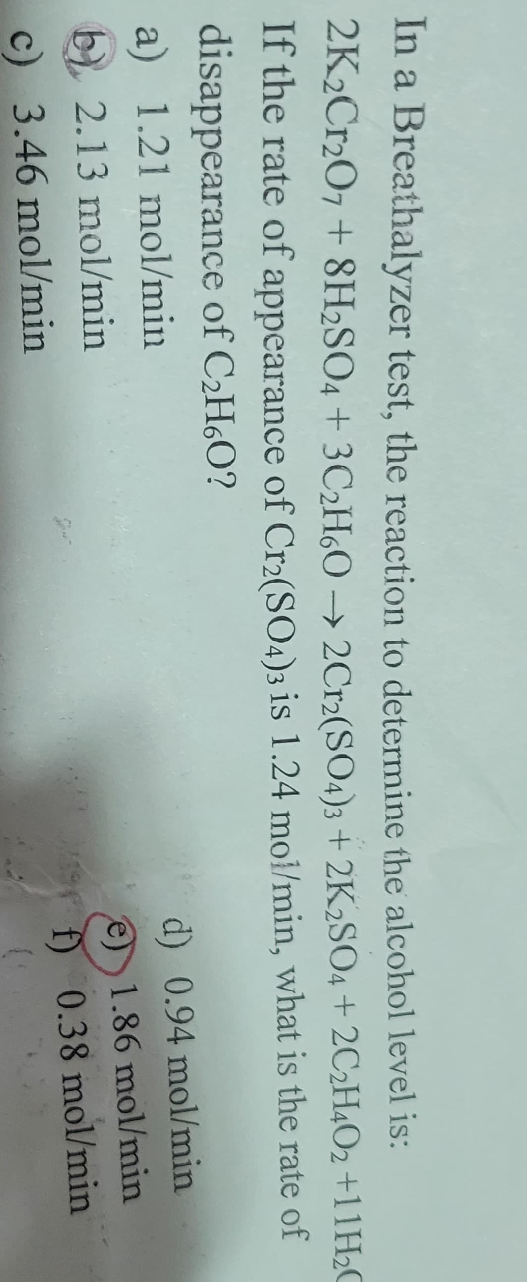 In a Breathalyzer test, the reaction to determine the alcohol level is:
2K2Cr2O7 + 8H2SO4 + 3C2H6O2Cr2(SO4)3 + 2K2SO4 + 2C2H4O2 +11H20
If the rate of appearance of Cr2(SO4)3 is 1.24 mol/min, what is the rate of
disappearance of C2H6O?
a) 1.21 mol/min
b) 2.13 mol/min
c) 3.46 mol/min
d) 0.94 mol/min
e1.86 mol/min
f) 0.38 mol/min