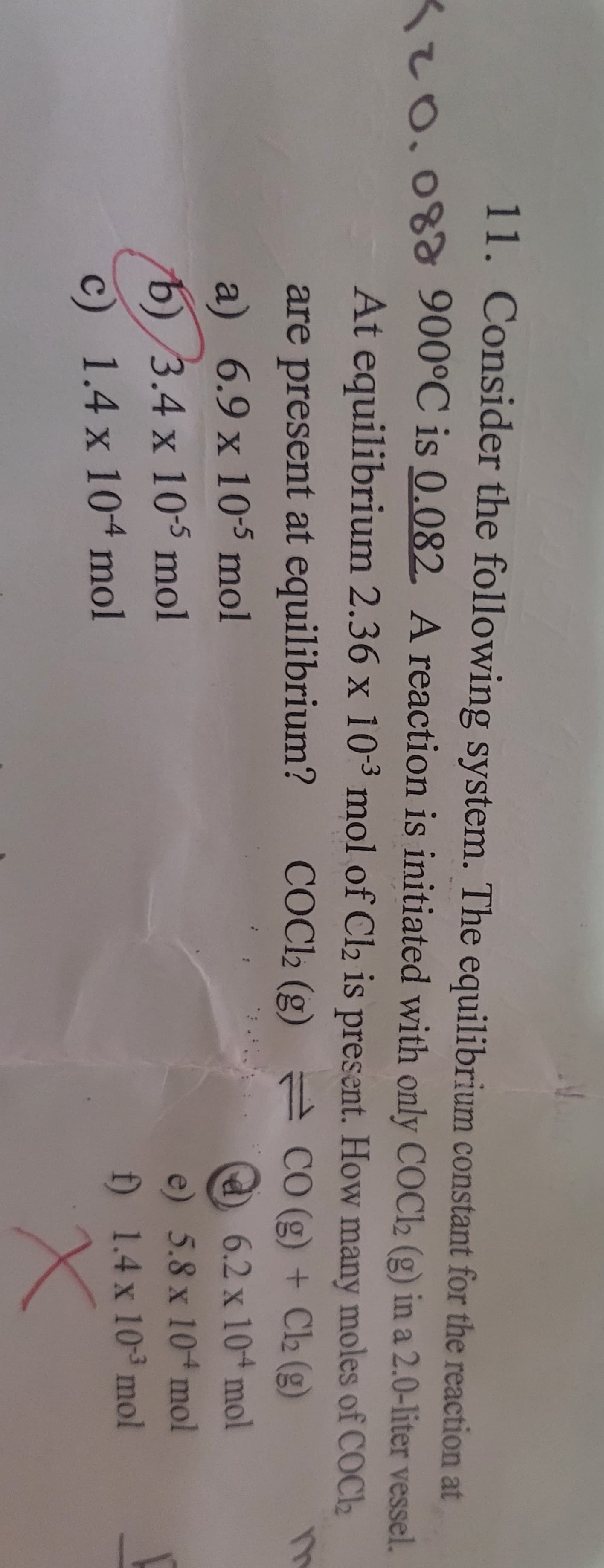 11. Consider the following system. The equilibrium constant for the reaction at
20.08 900°C is 0.082. A reaction is initiated with only COCl2 (g) in a 2.0-liter vessel.
At equilibrium 2.36 x 103 mol of Cl2 is present. How many moles of COCI
are present at equilibrium?
a) 6.9 x 10-5 mol
b) 3.4 x 10-5 mol
c) 1.4 x 10+ mol
COCl2 (g)
CO (g) + Cl2 (g)
6.2 x 10-4 mol
e) 5.8 x 10+ mol
f) 1.4 x 10³ mol
m