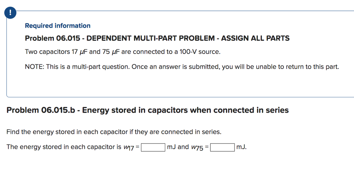 !
Required information
Problem 06.015 - DEPENDENT MULTI-PART PROBLEM - ASSIGN ALL PARTS
Two capacitors 17 μF and 75 μF are connected to a 100-V source.
NOTE: This is a multi-part question. Once an answer is submitted, you will be unable to return to this part.
Problem 06.015.b - Energy stored in capacitors when connected in series
Find the energy stored in each capacitor if they are connected in series.
mJ and w75 =
The energy stored in each capacitor is w₁7 =
mJ.