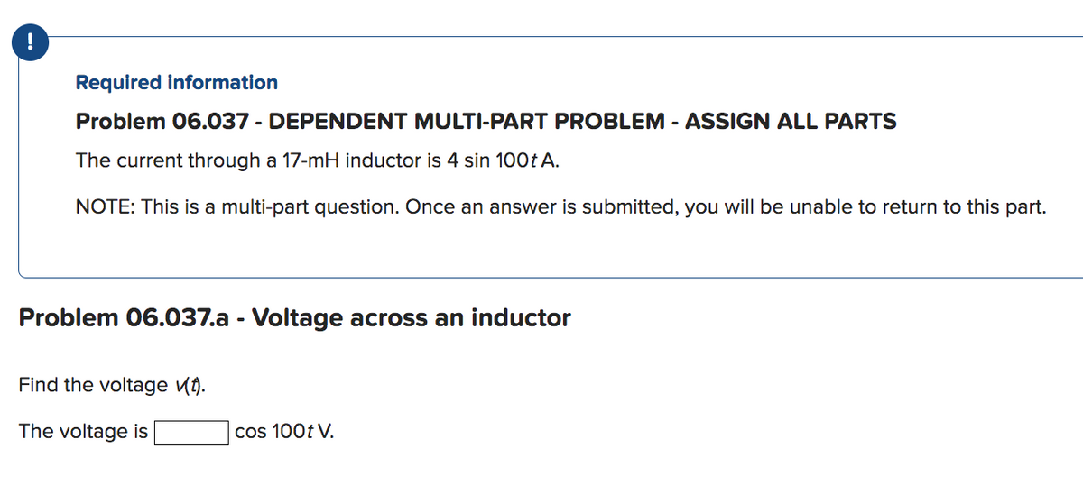 Required information
Problem 06.037 - DEPENDENT MULTI-PART PROBLEM - ASSIGN ALL PARTS
The current through a 17-mH inductor is 4 sin 100t A.
NOTE: This is a multi-part question. Once an answer is submitted, you will be unable to return to this part.
Problem 06.037.a - Voltage across an inductor
Find the voltage vt).
The voltage is
cos 100t V.