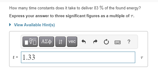 How many time constants does it take to deliver 83 % of the found energy?
Express your answer to three significant figures as a multiple of T.
► View Available Hint(s)
V
t = 1.33
ΑΣΦ | |
vec
www
F
?
T