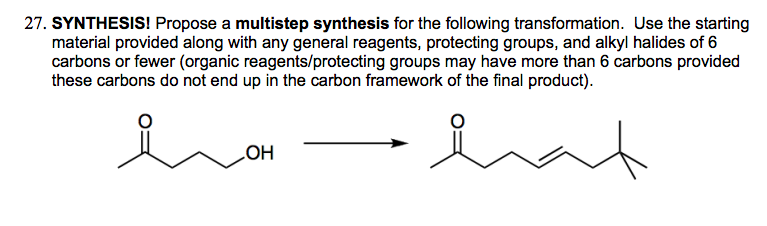 27. SYNTHESIS! Propose a multistep synthesis for the following transformation. Use the starting
material provided along with any general reagents, protecting groups, and alkyl halides of 6
carbons or fewer (organic reagents/protecting groups may have more than 6 carbons provided
these carbons do not end up in the carbon framework of the final product).
OH