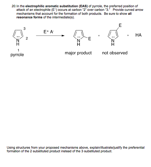 20. In the electrophilic aromatic substitution (EAS) of pyrrole, the preferred position of
attack of an electrophile (E') occurs at carbon "2" over carbon "3. Provide curved arrow
mechanisms that account for the formation of both products. Be sure to show all
resonance forms of the intermediate(s).
E
3
E+ A
НА
+
2
H
pyrrole
major product
not observed
Using structures from your proposed mechanisms above, explain/illustrate/justify the preferential
formation of the 2-substituted product instead of the 3-substituted product.
