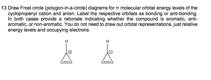 13. Draw Frost circle (polygon-in-a-circle) diagrams for i molecular orbital energy levels of the
cyclopropenyl cation and anion. Label the respective orbitals as bonding or anti-bonding.
In both cases provide a rationale indicating whether the compound is aromatic, anti-
aromatic, or non-aromatic. You do not need to draw out orbital representations, just relative
energy levels and occupying electrons.
H
H
