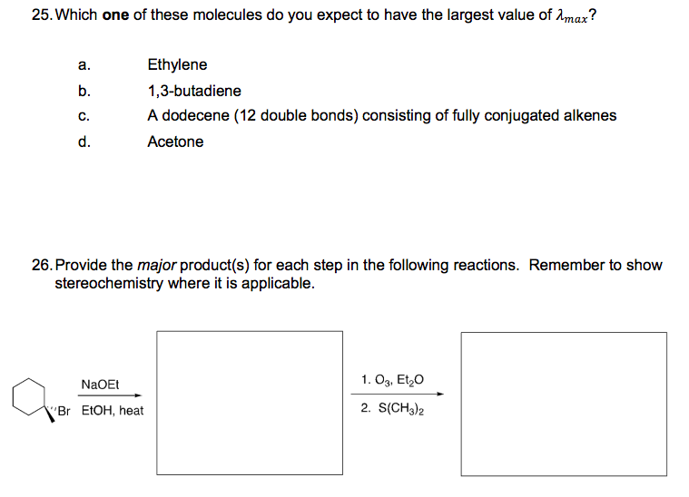 25. Which one of these molecules do you expect to have the largest value of Amax?
а.
Ethylene
b.
1,3-butadiene
C.
A dodecene (12 double bonds) consisting of fully conjugated alkenes
d.
Acetone
26. Provide the major product(s) for each step in the following reactions. Remember to show
stereochemistry where it is applicable.
NaOEt
1. O3, Et,0
"Br EtOH, heat
2. S(CH3)2
