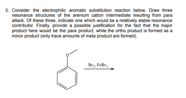 3. Consider the electrophilic aromatic substitution reaction below. Draw three
resonance structures of the arenium cation intermediate resulting from para
attack. Of these three, indicate one which would be a relatively stable resonance
contributor. Finally, provide a possible justification for the fact that the major
product here would be the para product, while the ortho product is formed as a
minor product (only trace amounts of meta product are formed).
Br2, FeBrz
