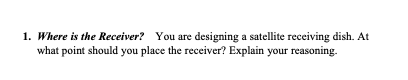 1. Where is the Receiver? You are designing a satellite receiving dish. At
what point should you place the receiver? Explain your reasoning.
