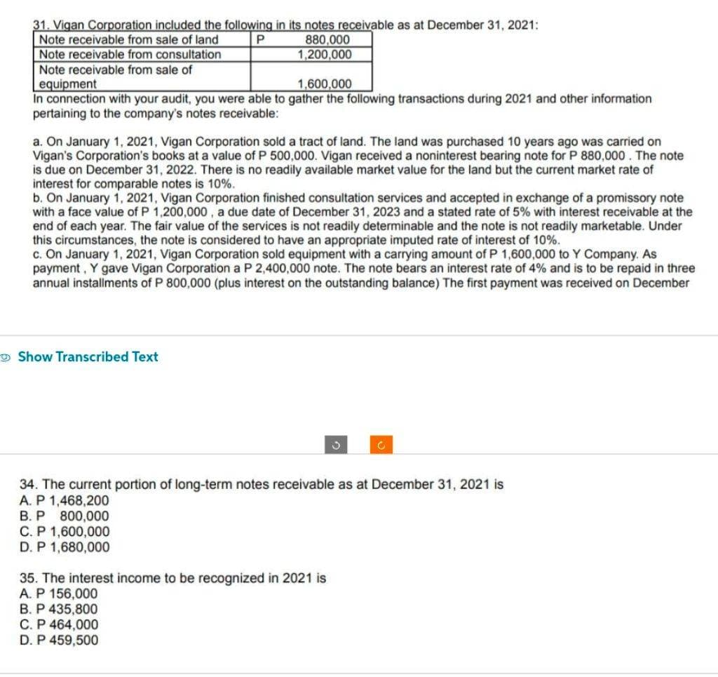 31. Vigan Corporation included the following in its notes receivable as at December 31, 2021:
Note receivable from sale of land
P
880,000
1,200,000
Note receivable from consultation
Note receivable from sale of
equipment
1,600,000
In connection with your audit, you were able to gather the following transactions during 2021 and other information
pertaining to the company's notes receivable:
a. On January 1, 2021, Vigan Corporation sold a tract of land. The land was purchased 10 years ago was carried on
Vigan's Corporation's books at a value of P 500,000. Vigan received a noninterest bearing note for P 880,000. The note
is due on December 31, 2022. There is no readily available market value for the land but the current market rate of
interest for comparable notes is 10%.
b. On January 1, 2021, Vigan Corporation finished consultation services and accepted in exchange of a promissory note
with a face value of P 1,200,000, a due date of December 31, 2023 and a stated rate of 5% with interest receivable at the
end of each year. The fair value of the services is not readily determinable and the note is not readily marketable. Under
this circumstances, the note is considered to have an appropriate imputed rate of interest of 10%.
c. On January 1, 2021, Vigan Corporation sold equipment with a carrying amount of P 1,600,000 to Y Company. As
payment, Y gave Vigan Corporation a P 2,400,000 note. The note bears an interest rate of 4% and is to be repaid in three
annual installments of P 800,000 (plus interest on the outstanding balance) The first payment was received on December
Show Transcribed Text
C
34. The current portion of long-term notes receivable as at December 31, 2021 is
A. P 1,468,200
B. P 800,000
C. P 1,600,000
D. P 1,680,000
35. The interest income to be recognized in 2021 is
A. P 156,000
B. P 435,800
C. P 464,000
D. P 459,500