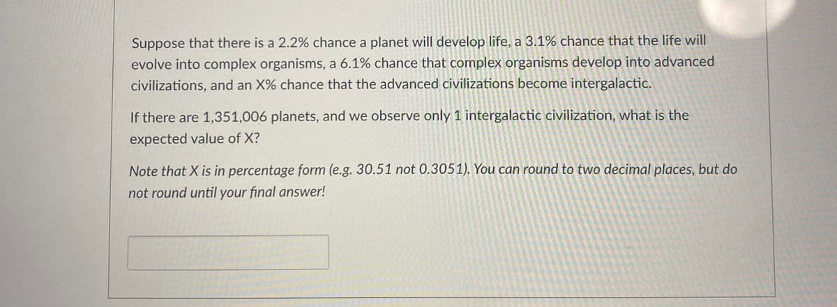 Suppose that there is a 2.2% chance a planet will develop life, a 3.1% chance that the life will
evolve into complex organisms, a 6.1% chance that complex organisms develop into advanced
civilizations, and an X% chance that the advanced civilizations become intergalactic.
If there are 1,351,006 planets, and we observe only 1 intergalactic civilization, what is the
expected value of X?
Note that X is in percentage form (e.g. 30.51 not 0.3051). You can round to two decimal places, but do
not round until your final answer!