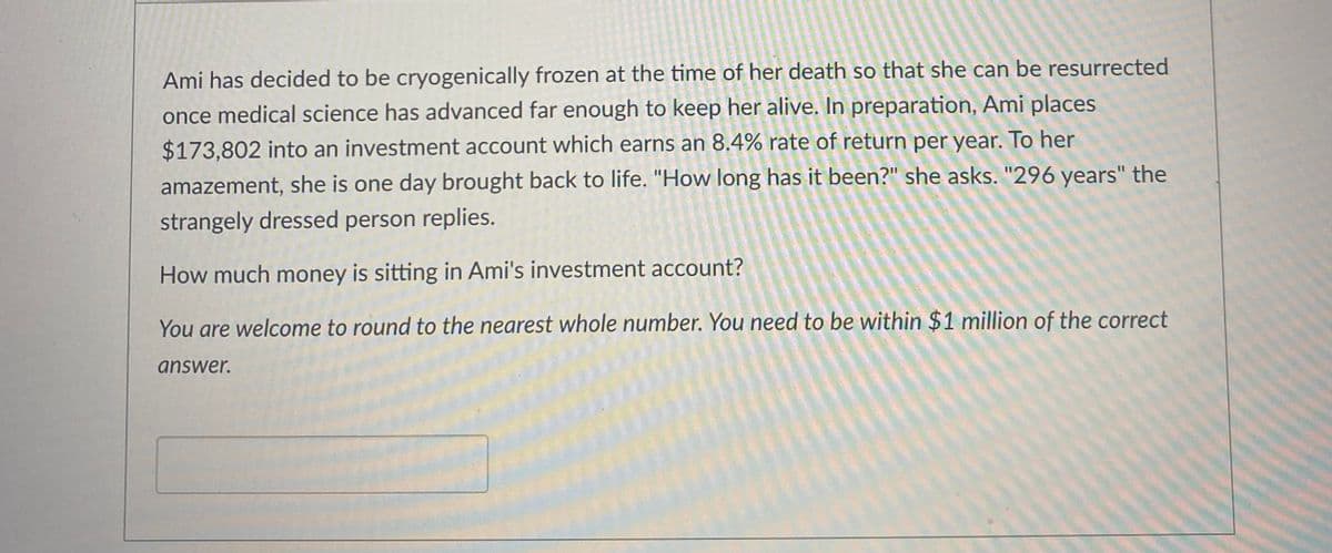 Ami has decided to be cryogenically frozen at the time of her death so that she can be resurrected
once medical science has advanced far enough to keep her alive. In preparation, Ami places
$173,802 into an investment account which earns an 8.4% rate of return per year. To her
amazement, she is one day brought back to life. "How long has it been?" she asks. "296 years" the
strangely dressed person replies.
How much money is sitting in Ami's investment account?
You are welcome to round to the nearest whole number. You need to be within $1 million of the correct
answer.