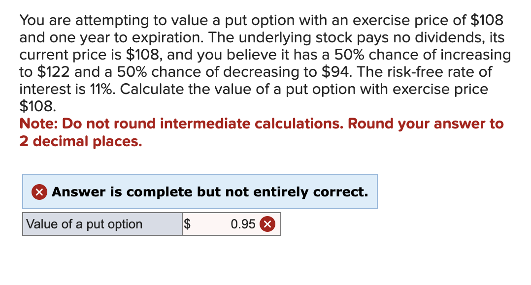 You are attempting to value a put option with an exercise price of $108
and one year to expiration. The underlying stock pays no dividends, its
current price is $108, and you believe it has a 50% chance of increasing
to $122 and a 50% chance of decreasing to $94. The risk-free rate of
interest is 11%. Calculate the value of a put option with exercise price
$108.
Note: Do not round intermediate calculations. Round your answer to
2 decimal places.
✓ Answer is complete but not entirely correct.
Value of a put option
$
0.95