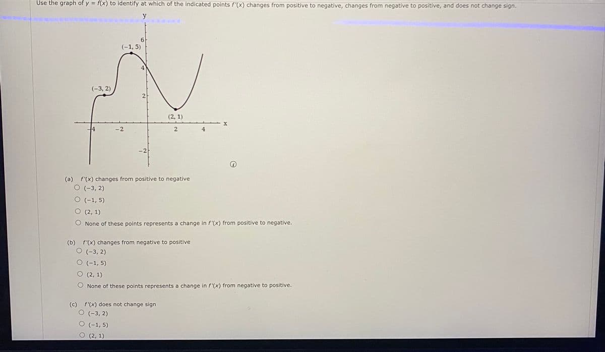 Use the graph of y = f(x) to identify at which of the indicated points f'(x) changes from positive to negative, changes from negative to positive, and does not change sign.
y
(-1, 5)
(-3, 2)
(2, 1)
X
-2
-2
(a)
f'(x) changes from positive to negative
O (-3, 2)
O (-1, 5)
О (2, 1)
None of these points represents a change in f'(x) from positive to negative.
(b) f'(x) changes from negative to positive
O (-3, 2)
O (-1, 5)
O (2, 1)
O None of these points represents a change in f'(x) from negative to positive.
(c) f'(x) does not change sign
(-3, 2)
(-1, 5)
(2, 1)
