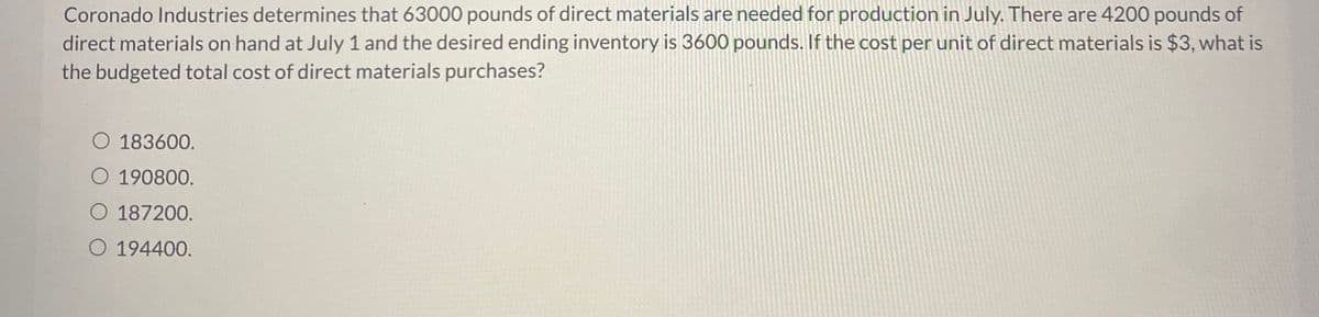 Coronado Industries determines that 63000 pounds of direct materials are needed for production in July. There are 4200 pounds of
direct materials on hand at July 1 and the desired ending inventory is 3600 pounds. If the cost per unit of direct materials is $3, what is
the budgeted total cost of direct materials purchases?
O 183600.
O 190800.
O 187200.
O 194400.