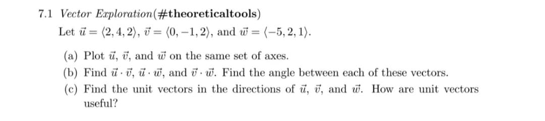 7.1 Vector Exploration (#theoreticaltools)
Let u = (2, 4, 2), v= (0, -1, 2), and w= = (-5,2,1).
(a) Plot u, v, and w on the same set of axes.
(b) Find u v, uw, and w. Find the angle between each of these vectors.
(c) Find the unit vectors in the directions of u, 7, and w. How are unit vectors
useful?