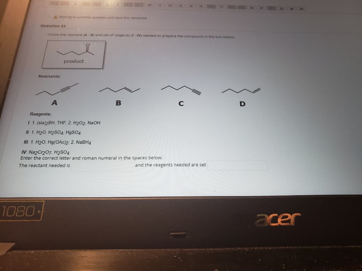 10
11 12 13
A Moving to another question will save this response.
Question 23
Chese the reactant (A - D) and set of reagents (I- IV) needed to prepare the compound in the box below:
product
Reactants:
C
Reagents:
I: 1. (sia)2BH, THF; 2. H202, NAOH
II: 1. H20, H2SO4, H9SO4
III: 1. H20, Hg(OAc)2; 2. NABH4
IV: Na2Cr207, H2SO4
Enter the correct letter and roman numeral in the spaces below:
The reactant needed is
and the reagents needed are set
1080
acer
