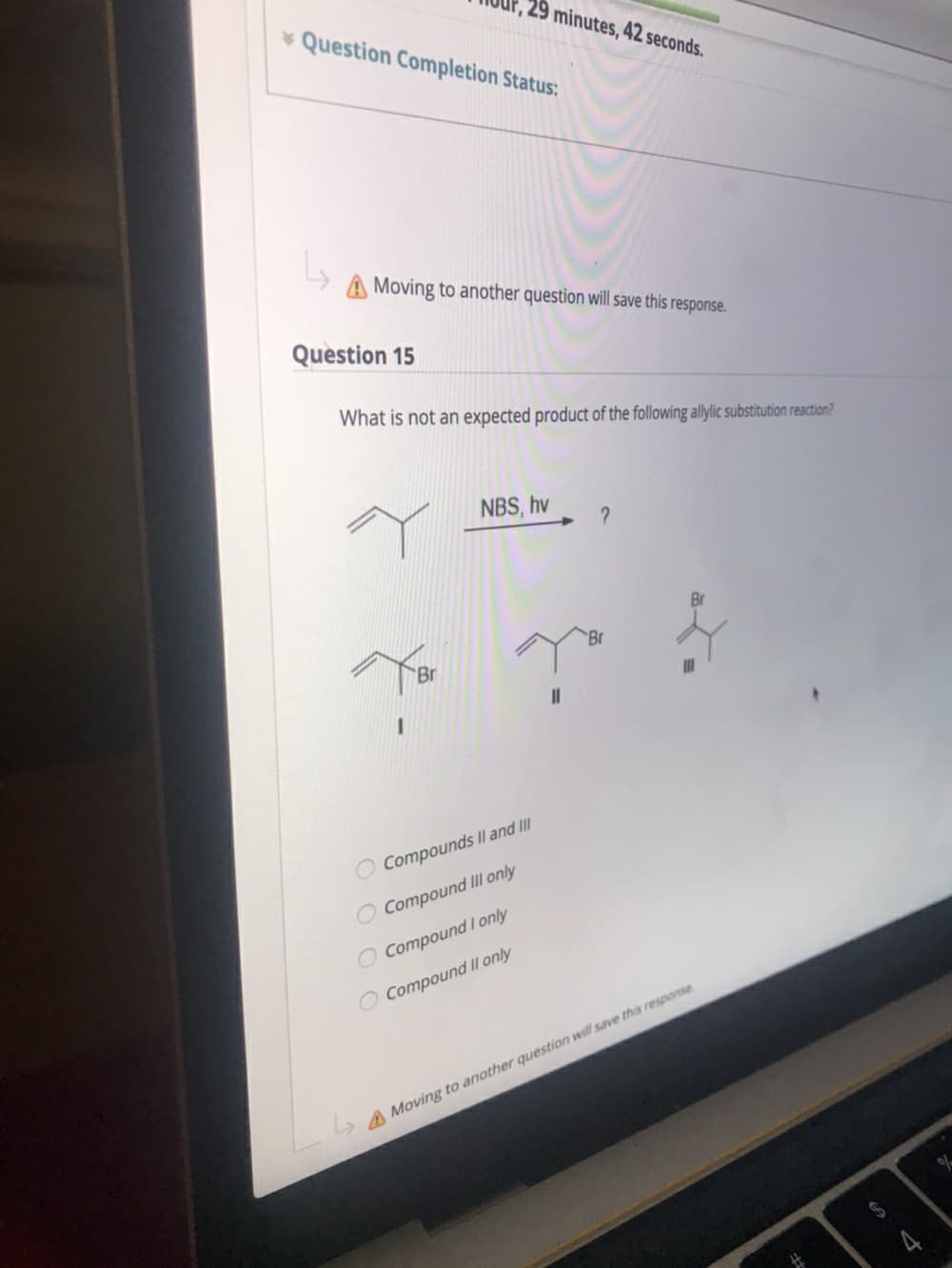 29 minutes, 42 seconds.
Question Completion Status:
A Moving to another question will save this response.
Question 15
What is not an expected product of the following allylic substitution reaction?
NBS, hv
Br
Br
Compounds II and II
Compound II only
O Compound I only
O Compound II only
A Moving to another question will save this response
O O C
