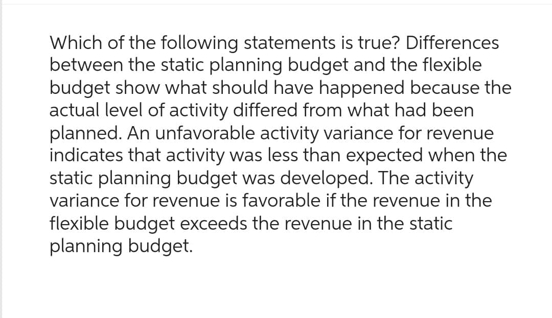Which of the following statements is true? Differences
between the static planning budget and the flexible
budget show what should have happened because the
actual level of activity differed from what had been
planned. An unfavorable activity variance for revenue
indicates that activity was less than expected when the
static planning budget was developed. The activity
variance for revenue is favorable if the revenue in the
flexible budget exceeds the revenue in the static
planning budget.