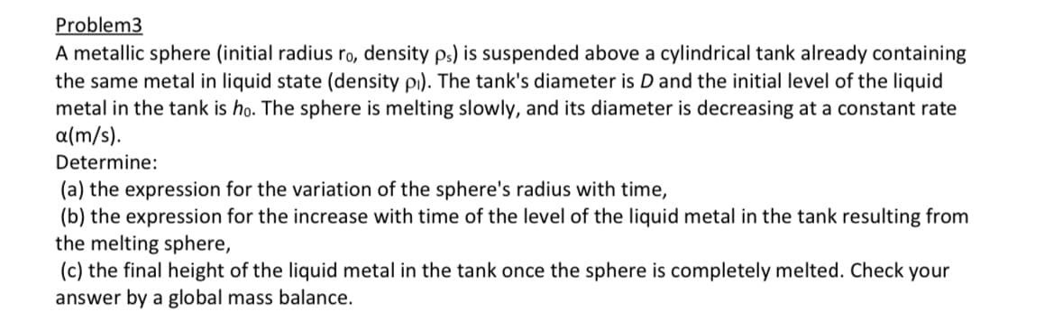 Problem3
A metallic sphere (initial radius ro, density ps) is suspended above a cylindrical tank already containing
the same metal in liquid state (density p). The tank's diameter is D and the initial level of the liquid
metal in the tank is ho. The sphere is melting slowly, and its diameter is decreasing at a constant rate
a(m/s).
Determine:
(a) the expression for the variation of the sphere's radius with time,
(b) the expression for the increase with time of the level of the liquid metal in the tank resulting from
the melting sphere,
(c) the final height of the liquid metal in the tank once the sphere is completely melted. Check your
answer by a global mass balance.