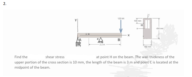 120 KN
100 mm
H
400 mm
B
22m
150 mm
Find the
shear stress
at point H on the beam. The wall thickness of the
upper portion of the cross section is 10 mm, the length of the beam is 3 m and point C is located at the
midpoint of the beam.
2.
