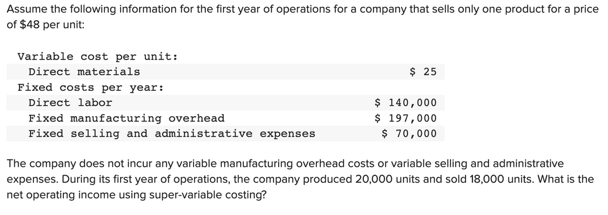 Assume the following information for the first year of operations for a company that sells only one product for a price
of $48 per unit:
Variable cost per unit:
Direct materials
Fixed costs per year:
Direct labor
Fixed manufacturing overhead
Fixed selling and administrative expenses
$ 25
$ 140,000
$ 197,000
$ 70,000
The company does not incur any variable manufacturing overhead costs or variable selling and administrative
expenses. During its first year of operations, the company produced 20,000 units and sold 18,000 units. What is the
net operating income using super-variable costing?