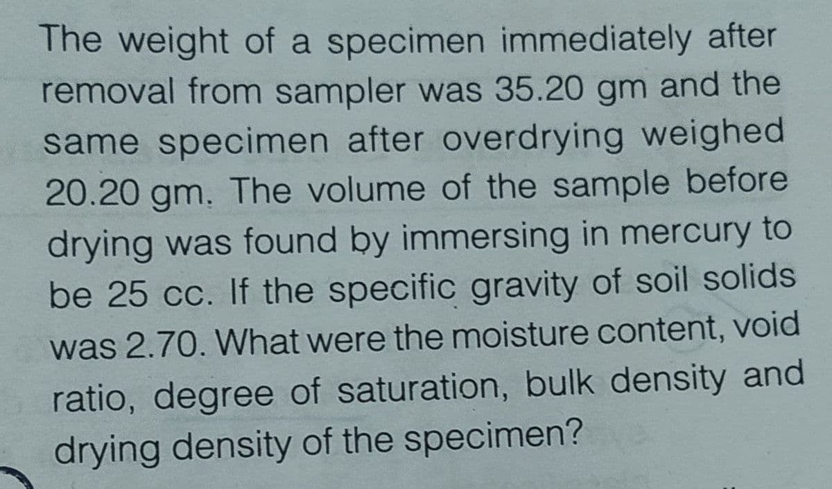 The weight of a specimen immediately after
removal from sampler was 35.20 gm and the
same specimen after overdrying weighed
20.20 gm. The volume of the sample before
drying was found by immersing in mercury to
be 25 cc. If the specific gravity of soil solids
was 2.70. What were the moisture content, void
ratio, degree of saturation, bulk density and
drying density of the specimen?
