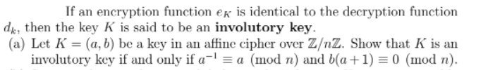 If an encryption function er is identical to the decryption function
dg, then the key K is said to be an involutory key.
(a) Let K = (a, b) be a key in an affine cipher over Z/nZ. Show that K is an
involutory key if and only if a- = a (mod n) and b(a+1) = 0 (mod n).
