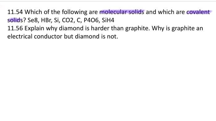 11.54 Which of the following are molecular solids and which are covalent
solids? Se8, HBr, Si, CO2, C, P406, SiH4
11.56 Explain why diamond is harder than graphite. Why is graphite an
electrical conductor but diamond is not.