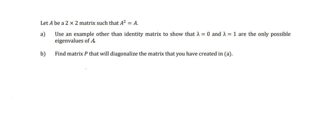 Let A be a 2 x 2 matrix such that A? = A.
a)
Use an example other than identity matrix to show that A = 0 and 1 = 1 are the only possible
eigenvalues of A.
b)
Find matrix P that will diagonalize the matrix that you have created in (a).
