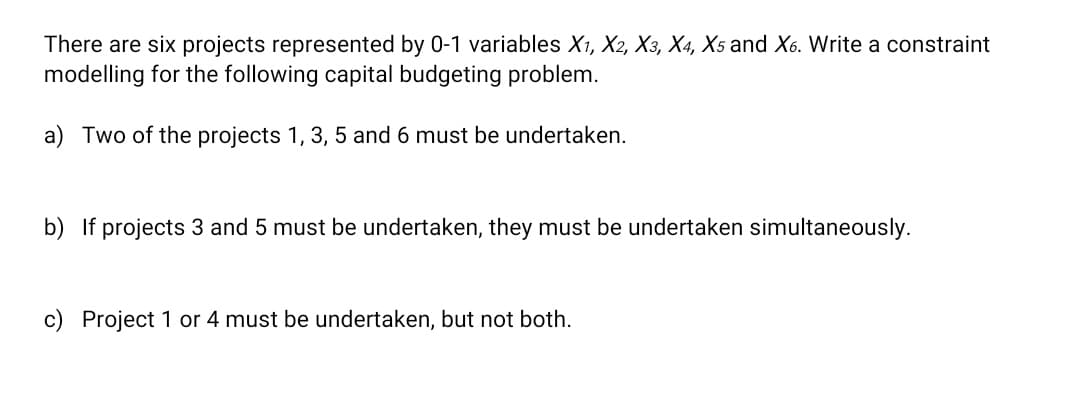 There are six projects represented by 0-1 variables X1, X2, X3, X4, X5 and X6. Write a constraint
modelling for the following capital budgeting problem.
a) Two of the projects 1, 3, 5 and 6 must be undertaken.
b) If projects 3 and 5 must be undertaken, they must be undertaken simultaneously.
c) Project 1 or 4 must be undertaken, but not both.
