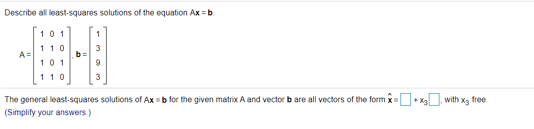 Describe all least-squares solutions of the equation Ax = b.
10 1
1
1 10
3
b =
A =
10 1
1 10
3
The general least-squares solutions of Ax = b for the given matrix A and vector b are all vectors of the form x=+ Xa, with x, free.
(Simplify your answers.)
