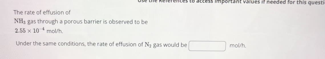 The rate of effusion of
NH3 gas through a porous barrier is observed to be
-4
2.55 x 10 mol/h.
References to access important values if needed for this questi
Under the same conditions, the rate of effusion of N2 gas would be
mol/h.
