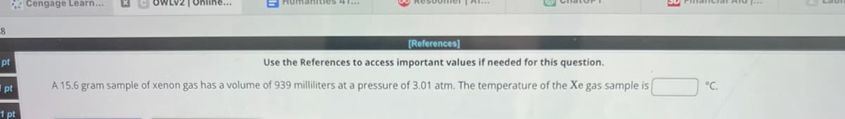 8
Cengage Learn...
[References]
pt
pt
1pt
Use the References to access important values if needed for this question.
A 15.6 gram sample of xenon gas has a volume of 939 milliliters at a pressure of 3.01 atm. The temperature of the Xe gas sample is
°C.