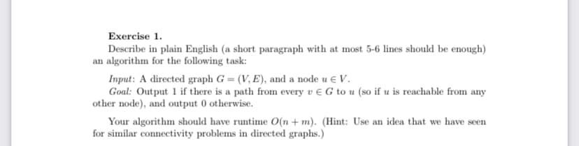 Exercise 1.
Describe in plain English (a short paragraph with at most 5-6 lines should be enough)
an algorithm for the following task:
Input: A directed graph G = (V, E), and a node u € V.
Goal: Output 1 if there is a path from every v € G to u (so if u is reachable from any
other node), and output 0 otherwise.
Your algorithm should have runtime O(n + m). (Hint: Use an idea that we have seen
for similar connectivity problems in directed graphs.)