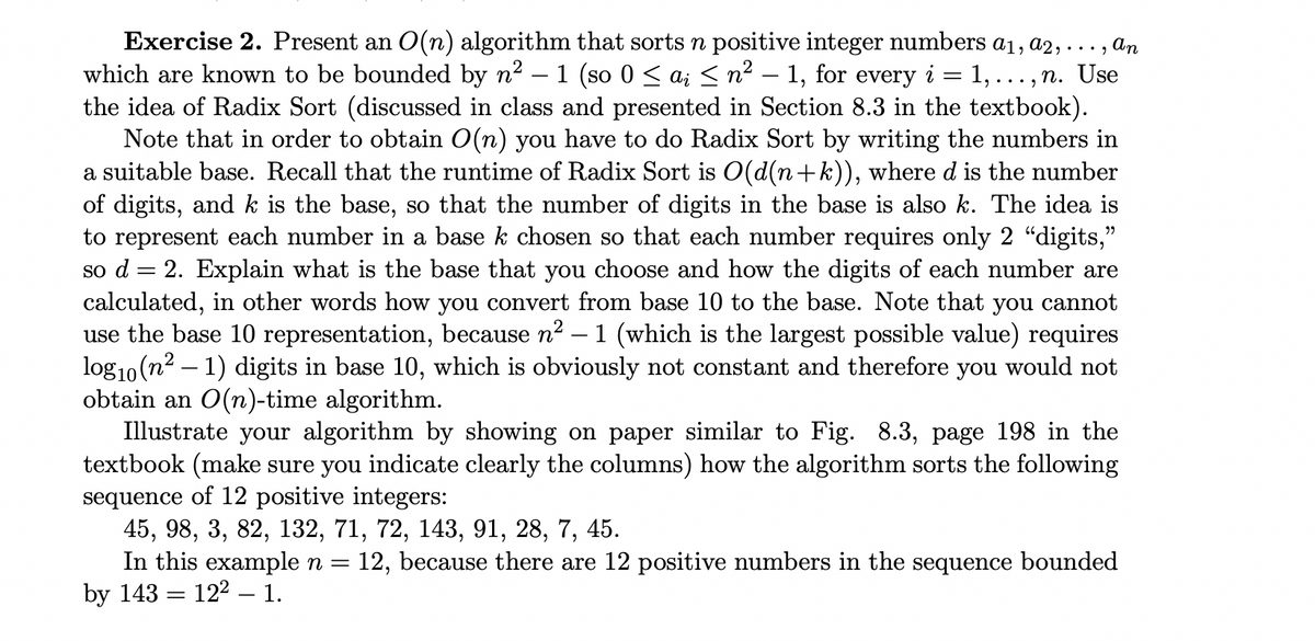 =
Exercise 2. Present an O(n) algorithm that sorts n positive integer numbers a1, a2,
• An
which are known to be bounded by n² - 1 (so 0 ≤ ai ≤ n² − 1, for every i 1,..., n. Use
the idea of Radix Sort (discussed in class and presented in Section 8.3 in the textbook).
Note that in order to obtain O(n) you have to do Radix Sort by writing the numbers in
a suitable base. Recall that the runtime of Radix Sort is O(d(n+k)), where d is the number
of digits, and k is the base, so that the number of digits in the base is also k. The idea is
to represent each number in a base k chosen so that each number requires only 2 "digits,"
so d = 2. Explain what is the base that you choose and how the digits of each number are
calculated, in other words how you convert from base 10 to the base. Note that you cannot
use the base 10 representation, because n² – 1 (which is the largest possible value) requires
log₁0 (n² - 1) digits in base 10, which is obviously not constant and therefore you would not
obtain an O(n)-time algorithm.
Illustrate your algorithm by showing on paper similar to Fig. 8.3, page 198 in the
textbook (make sure you indicate clearly the columns) how the algorithm sorts the following
sequence of 12 positive integers:
45, 98, 3, 82, 132, 71, 72, 143, 91, 28, 7, 45.
In this example n = 12, because there are 12 positive numbers in the sequence bounded
by 143 122 1.
-
