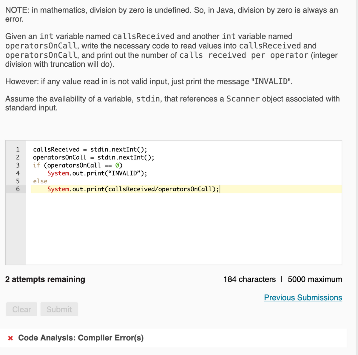 NOTE: in mathematics, division by zero is undefined. So, in Java, division by zero is always an
error.
Given an int variable named callsReceived and another int variable named
operatorsOnCall, write the necessary code to read values into calsReceived and
operatorsOnCall, and print out the number of calls received per operator (integer
division with truncation will do).
However: if any value read in is not valid input, just print the message "INVALID".
Assume the availability of a variable, stdin, that references a Scanner object associated with
standard input.
stdin.nextInt();
stdin.nextInt();
1
callsReceived
operatorsOnCall
if (operators0nCall
System.out.print(“INVALID");
else
2
3
4
6.
System.out.print(callsReceived/operatorsOnCall);|
2 attempts remaining
184 characters I 5000 maximum
Previous Submissions
Clear
Submit
x Code Analysis: Compiler Error(s)
