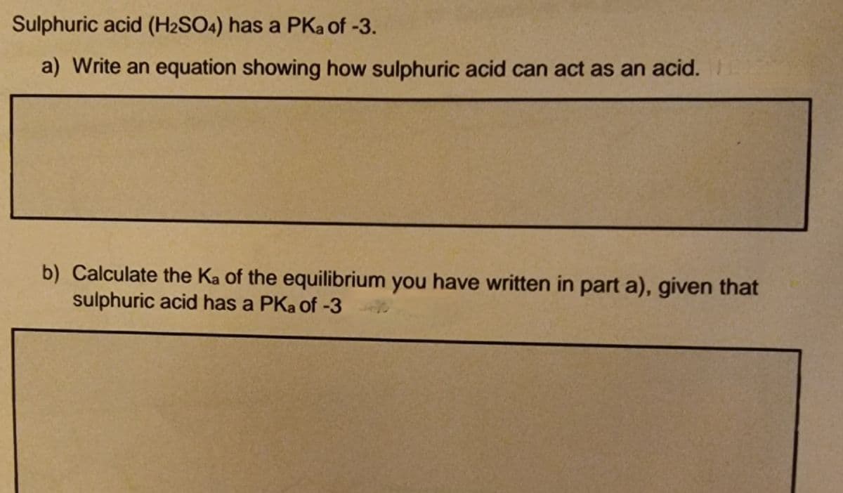 Sulphuric acid (H2SO4) has a PKa of -3.
a) Write an equation showing how sulphuric acid can act as an acid.
b) Calculate the Ka of the equilibrium you have written in part a), given that
sulphuric acid has a PKa of -3
