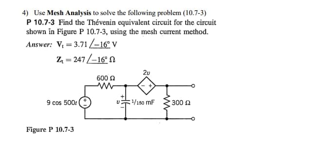 4) Use Mesh Analysis to solve the following problem (10.7-3)
P 10.7-3 Find the Thévenin equivalent circuit for the circuit
shown in Figure P 10.7-3, using the mesh current method.
Answer: V₁ = 3.71/-16° V
Z₁ = 247/-16°2
9 cos 500 (+
Figure P 10.7-3
600
2v
¹/150 MF
ww
300 Ω