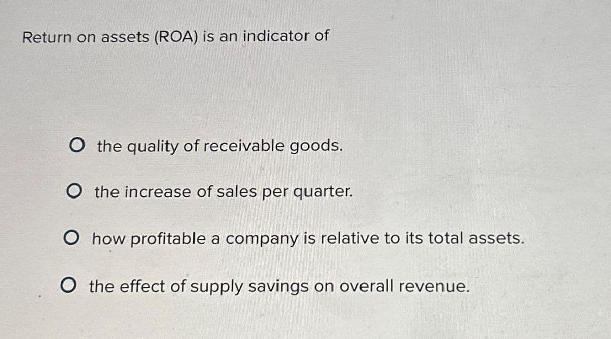 Return on assets (ROA) is an indicator of
O the quality of receivable goods.
O the increase of sales per quarter.
O how profitable a company is relative to its total assets.
O the effect of supply savings on overall revenue.