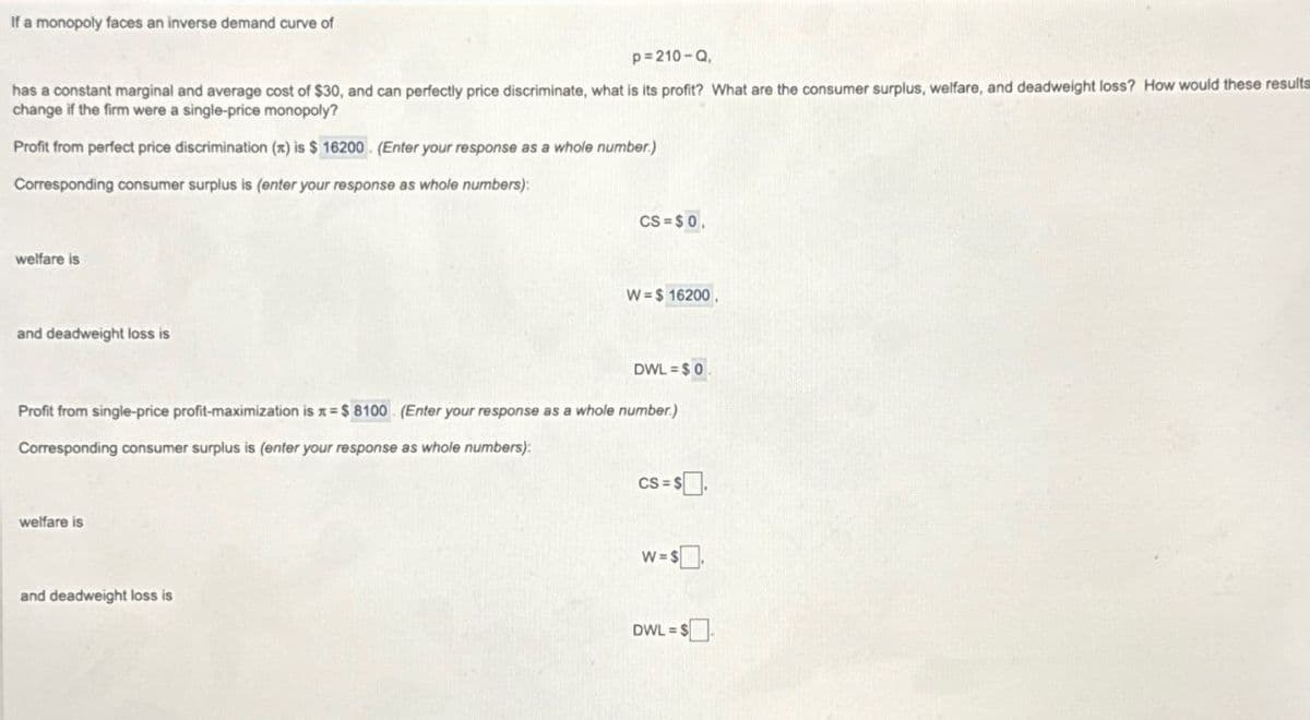 If a monopoly faces an inverse demand curve of
p=210-Q,
has a constant marginal and average cost of $30, and can perfectly price discriminate, what is its profit? What are the consumer surplus, welfare, and deadweight loss? How would these results
change if the firm were a single-price monopoly?
Profit from perfect price discrimination (x) is $ 16200. (Enter your response as a whole number.)
Corresponding consumer surplus is (enter your response as whole numbers):
welfare is
and deadweight loss is
CS=$0,
W=$ 16200.
DWL=$0.
Profit from single-price profit-maximization is = $8100 (Enter your response as a whole number.)
Corresponding consumer surplus is (enter your response as whole numbers):
welfare is
and deadweight loss is
CS = $.
W=$.
DWL=$