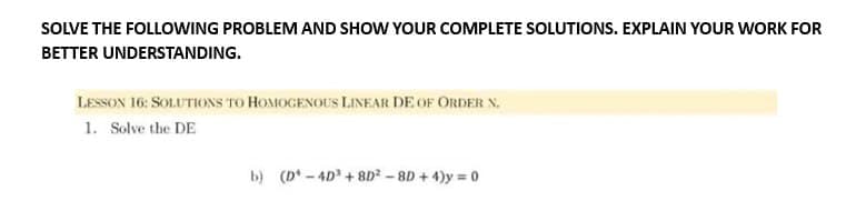 SOLVE THE FOLLOWING PROBLEM AND SHOW YOUR COMPLETE SOLUTIONS. EXPLAIN YOUR WORK FOR
BETTER UNDERSTANDING.
LESSON 16: SOLUTIONS TO HOMOGENOUS LINEAR DE OF ORDER N.
1. Solve the DE
b) (D-4D +8D²-8D + 4)y=0