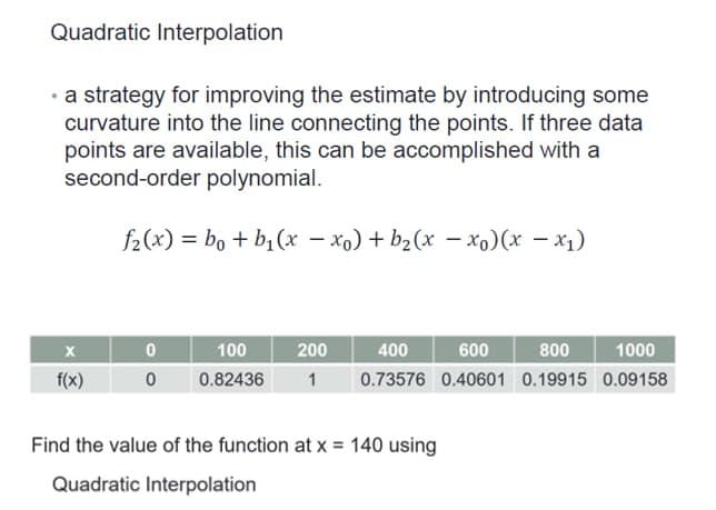 Quadratic Interpolation
• a strategy for improving the estimate by introducing some
curvature into the line connecting the points. If three data
points are available, this can be accomplished with a
second-order polynomial.
f2(x) = bo + b₁(x − xo) + b₂ (x − xo) (x − x₁)
X
f(x)
0
0
400
600
1000
100
200
800
0.82436 1 0.73576 0.40601 0.19915 0.09158
Find the value of the function at x = 140 using
Quadratic Interpolation