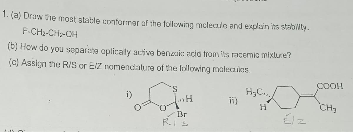 1. (a) Draw the most stable conformer of the following molecule and explain its stability.
F-CH2-CH2-OH
(b) How do you separate optically active benzoic acid from its racemic mixture?
(c) Assign the R/S or E/Z nomenclature of the following molecules.
i)
。་ཚིག་"
COOH
H3C.
ii)
H
CH3
Br
RIS