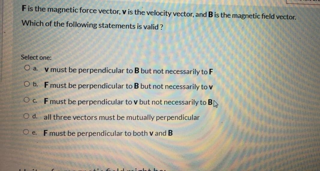 Fis the magnetic force vector, v is the velocity vector, and B is the magnetic field vector.
Which of the following statements is valid?
Select one:
O a.
V must be perpendicular to B but not necessarily to F
O b. Fmust be perpendicular to B but not necessarily to v
O c. Fmust be perpendicular to v but not necessarily to B
O d. all three vectors must be mutually perpendicular
O e. F must be perpendicular to both v and B
