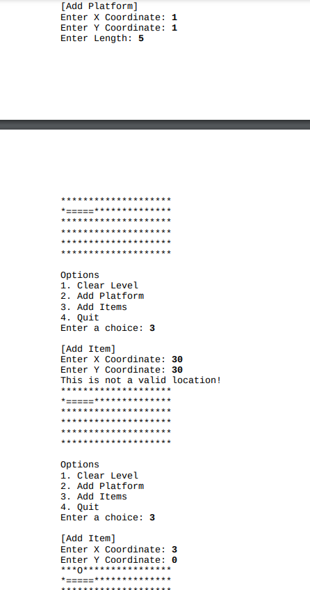 [Add Platform]
Enter x Coordinate: 1
Enter Y Coordinate: 1
Enter Length: 5
Options
1. Clear Level
2. Add Platform
3. Add Items
4. Quit
Enter a choice: 3
[Add Item]
Enter X Coordinate: 30
Enter Y Coordinate: 30
This is not a valid location!
Options
1. Clear Level
2. Add Platform
3. Add Items
4. Quit
Enter a choice: 3
[Add Item]
Enter X Coordinate: 3
Enter Y Cordinate: 0
***
