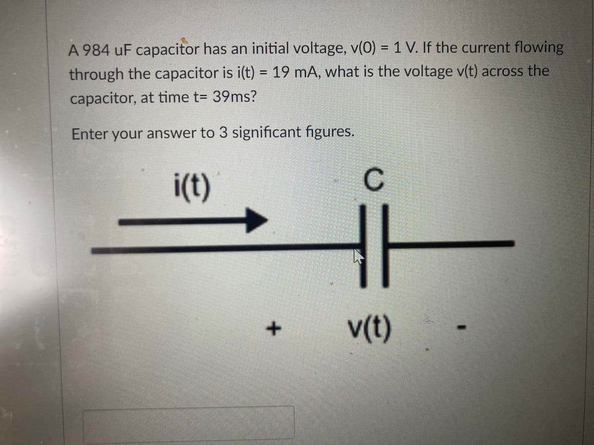 A 984 uF capacitor has an initial voltage, v(0) = 1 V. If the current flowing
through the capacitor is i(t) = 19 mA, what is the voltage v(t) across the
capacitor, at time t= 39ms?
Enter your answer to 3 significant figures.
i(t)
C
v(t)