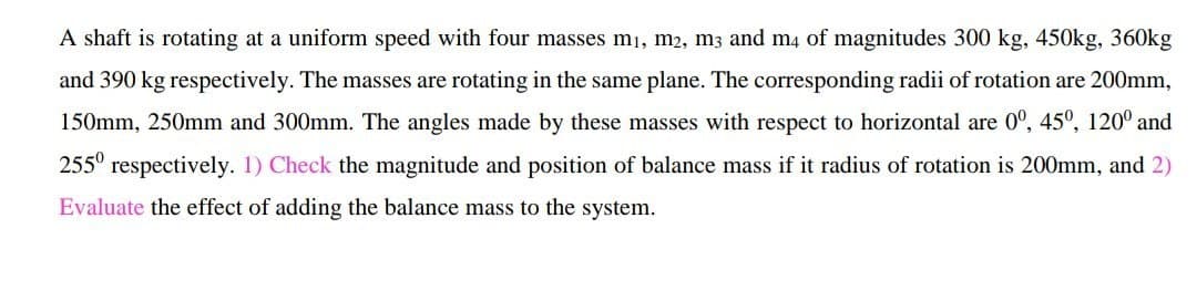 A shaft is rotating at a uniform speed with four masses mı, m2, m3 and m4 of magnitudes 300 kg, 450kg, 360kg
and 390 kg respectively. The masses are rotating in the same plane. The corresponding radii of rotation are 200mm,
150mm, 250mm and 300mm. The angles made by these masses with respect to horizontal are 0°, 45º, 120° and
255° respectively. 1) Check the magnitude and position of balance mass if it radius of rotation is 200mm, and 2)
Evaluate the effect of adding the balance mass to the system.
