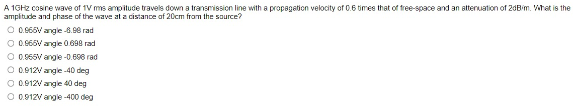 A 1GHz cosine wave of 1V rms amplitude travels down a transmission line with a propagation velocity of 0.6 times that of free-space and an attenuation of 2dB/m. What is the
amplitude and phase of the wave at a distance of 20cm from the source?
O 0.955V angle -6.98 rad
O 0.955V angle 0.698 rad
O 0.955V angle -0.698 rad
O 0.912V angle -40 deg
O 0.912V angle 40 deg
O 0.912V angle -400 deg