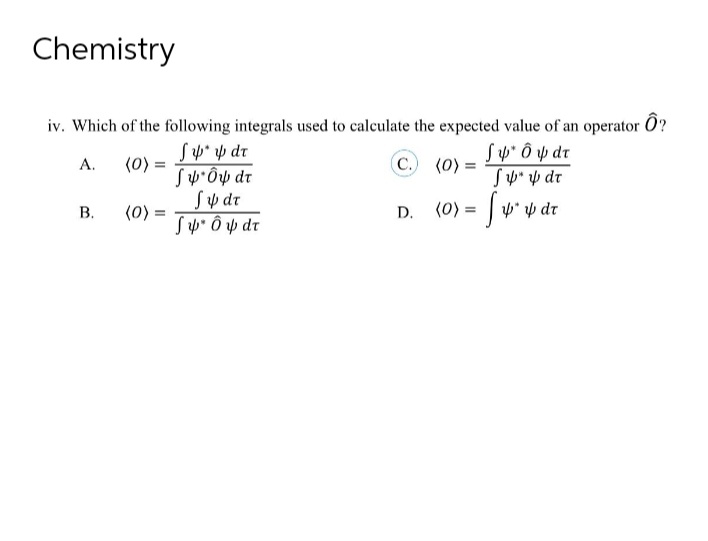 Chemistry
iv. Which of the following integrals used to calculate the expected value of an operator Ô?
Sp* p dr
(0)
SwÔp dr
Sy dr
(0):
Sp* Ô p dr
Sw* Ô p dr
SY" y dr
A.
C. (0) =
%3D
В.
(0) = | v* y dr
D.
